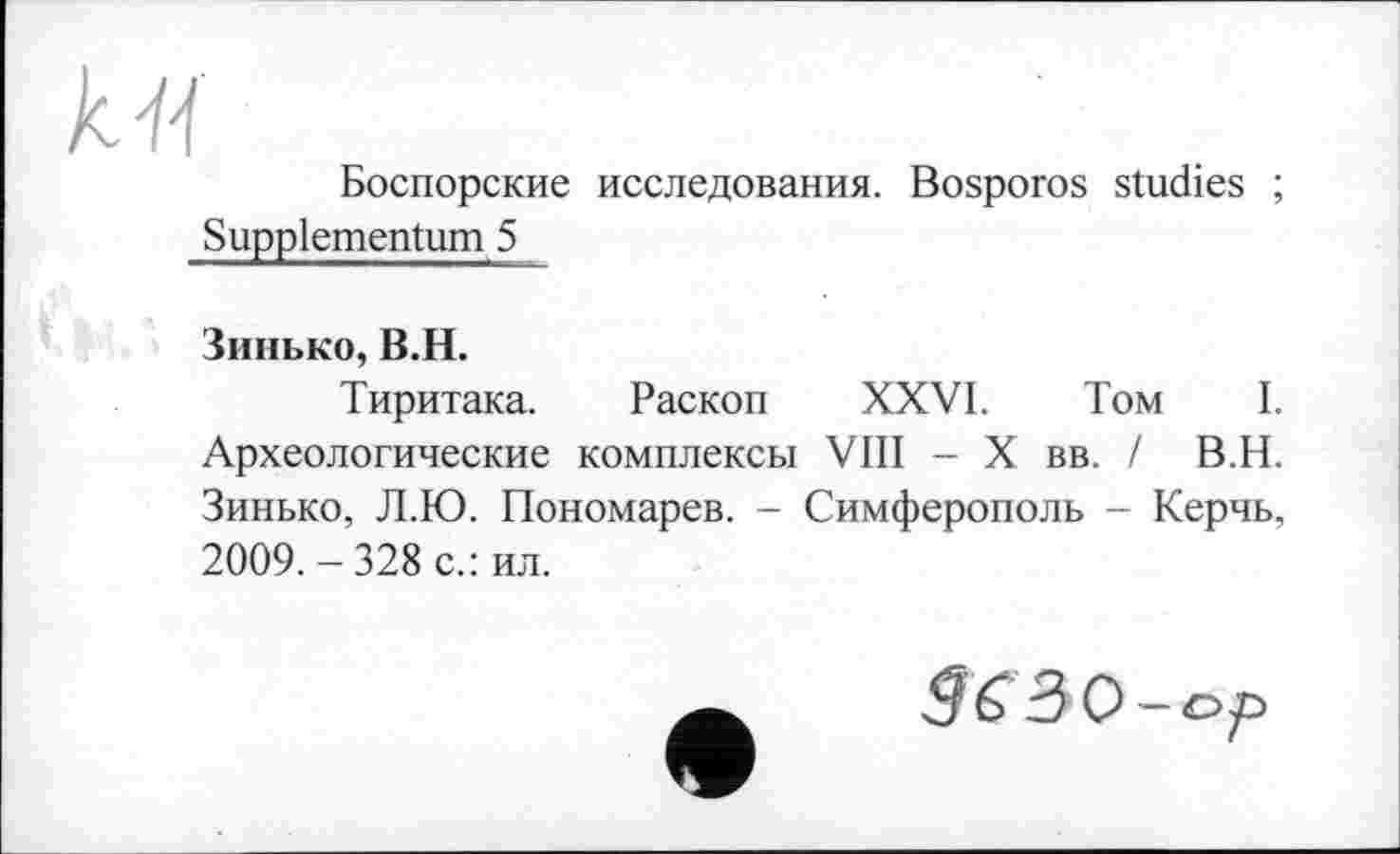 ﻿Боспорские исследования. Bosporos studies ; Suppiementum 5
Зинько, B.H.
Тиритака. Раскоп XXVI. Том I. Археологические комплексы VIII - X вв. / В.Н. Зинько, Л.Ю. Пономарев. - Симферополь - Керчь, 2009. - 328 с.: ил.